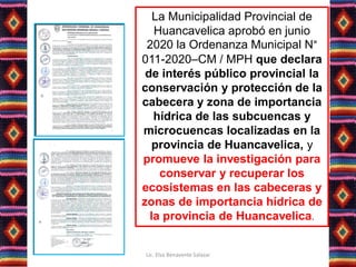 La Municipalidad Provincial de
Huancavelica aprobó en junio
2020 la Ordenanza Municipal N°
011-2020–CM / MPH que declara
de interés público provincial la
conservación y protección de la
cabecera y zona de importancia
hídrica de las subcuencas y
microcuencas localizadas en la
provincia de Huancavelica, y
promueve la investigación para
conservar y recuperar los
ecosistemas en las cabeceras y
zonas de importancia hídrica de
la provincia de Huancavelica.
Lic. Elsa Benavente Salazar
 