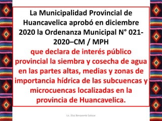La Municipalidad Provincial de
Huancavelica aprobó en diciembre
2020 la Ordenanza Municipal N° 021-
2020–CM / MPH
que declara de interés público
provincial la siembra y cosecha de agua
en las partes altas, medias y zonas de
importancia hídrica de las subcuencas y
microcuencas localizadas en la
provincia de Huancavelica.
Lic. Elsa Benavente Salazar
 