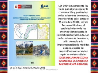 DS 014-2021-MIDAGRI, 9 julio 2021
LEY 30640: La presente ley
tiene por objeto regular la
conservación y protección
de las cabeceras de cuenca,
incorporando en el artículo
75 de la Ley 29338, Ley de
Recursos Hídricos, el
establecimiento de los
criterios técnicos para la
identificación y delimitación
de las cabeceras de cuenca,
a fin de evaluar la
implementación de medidas
especiales para su
protección y conservación
según su vulnerabilidad.
(DEBE DECLARARSE ZONA
INTANGIBLE LA CABECERA
MICROCUENCA CALLQUI)
Lic. Elsa Benavente Salazar
 