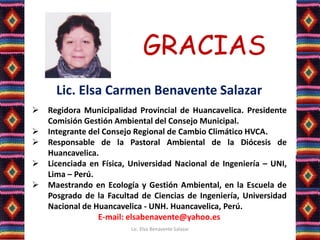GRACIAS
Lic. Elsa Carmen Benavente Salazar
 Regidora Municipalidad Provincial de Huancavelica. Presidente
Comisión Gestión Ambiental del Consejo Municipal.
 Integrante del Consejo Regional de Cambio Climático HVCA.
 Responsable de la Pastoral Ambiental de la Diócesis de
Huancavelica.
 Licenciada en Física, Universidad Nacional de Ingeniería – UNI,
Lima – Perú.
 Maestrando en Ecología y Gestión Ambiental, en la Escuela de
Posgrado de la Facultad de Ciencias de Ingeniería, Universidad
Nacional de Huancavelica - UNH. Huancavelica, Perú.
E-mail: elsabenavente@yahoo.es
Lic. Elsa Benavente Salazar
 
