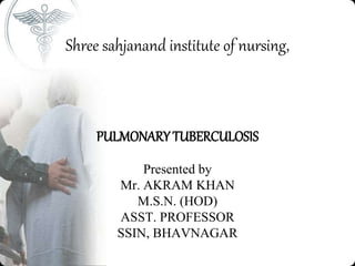 Shree sahjanand institute of nursing,
PULMONARY TUBERCULOSIS
Presented by
Mr. AKRAM KHAN
M.S.N. (HOD)
ASST. PROFESSOR
SSIN, BHAVNAGAR
 