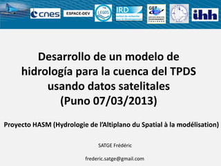 Desarrollo de un modelo de
hidrología para la cuenca del TPDS
usando datos satelitales
(Puno 07/03/2013)
SATGE Frédéric
frederic.satge@gmail.com
ESPACE-DEV
Proyecto HASM (Hydrologie de l’Altiplano du Spatial à la modélisation)
 