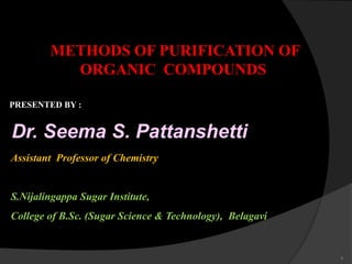 METHODS OF PURIFICATION OF
ORGANIC COMPOUNDS
PRESENTED BY :
Dr. Seema S. Pattanshetti
Assistant Professor of Chemistry
S.Nijalingappa Sugar Institute,
College of B.Sc. (Sugar Science & Technology), Belagavi
1
 