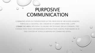 PURPOSIVE
COMMUNICATION
COMMUNICATION IS UNDERSTOOD AS THE PROCESS OF MEANING-MAKING
THROUGH A CHANNEL OR A MEDIUM. IT COMES FROM THE LATIN
COMMUNICARES, MEANING TO SHARE OR TO MAKE IDEAS COMMON. THE
CONNECTION THAT ENCOMPASSES INTERACTION AMONG PARTAKERS IS AT
THE CENTER OF YOUR LEARNING OF COMMUNICATION.
 