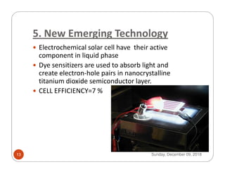 5. New Emerging Technology
Electrochemical solar cell have their active
component in liquid phase
Dye sensitizers are used to absorb light and
create electron-hole pairs in nanocrystalline
titanium dioxide semiconductor layer.
CELL EFFICIENCY=7 %CELL EFFICIENCY=7 %
Sunday, December 09, 201813
 