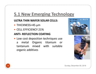 5.1 New Emerging Technology
ULTRA THIN WAFER SOLAR CELLS:
THICKNESS=45 μm
CELL EFFICIENCY 21%
ANTI- REFLECTION COATING
Low cost deposition techniques useLow cost deposition techniques use
a metal Organic titanium or
tantanum mixed with suitable
organic additives
Sunday, December 09, 201814
 
