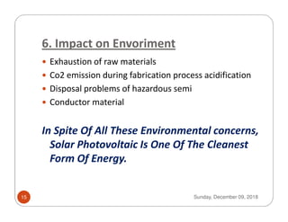6. Impact on Envoriment
Exhaustion of raw materials
Co2 emission during fabrication process acidification
Disposal problems of hazardous semi
Conductor material
In Spite Of All These Environmental concerns,
Solar Photovoltaic Is One Of The Cleanest
Form Of Energy.
Sunday, December 09, 201815
 