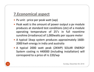 7.Economical aspect
Pv unit : price per peak watt (wp)
Peak watt is the amount of power output a pv module
produces at standard test conditions (stc) of a module
operating temperature of 25°c in full noontime
sunshine (irradiance) of 1,000watts per square metersunshine (irradiance) of 1,000watts per square meter
A typical 1kwp system produces approximately 1600-
2000 kwh energy in india and australia
A typical 2000 watt peak (2KWP) SOLAR ENERGY
System costing rs 440000 (including installation) will
correspond to a price of rs 220/wp
Sunday, December 09, 201816
 