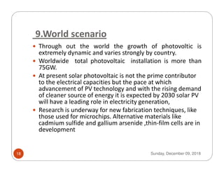 9.World scenario
Through out the world the growth of photovoltic is
extremely dynamic and varies strongly by country.
Worldwide total photovoltaic installation is more than
75GW.
At present solar photovoltaic is not the prime contributor
to the electrical capacities but the pace at which
advancement of PV technology and with the rising demandadvancement of PV technology and with the rising demand
of cleaner source of energy it is expected by 2030 solar PV
will have a leading role in electricity generation,
Research is underway for new fabrication techniques, like
those used for microchips. Alternative materials like
cadmium sulfide and gallium arsenide ,thin-film cells are in
development
Sunday, December 09, 201818
 