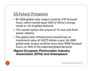 10.Future Prospects
BY 2020 global solar output could be 276 Terawatt
hours, which would equal 30% of Africa's energy
needs or 1% of global demand.
This would replace the output of 75 new coal fired
power stations.
The global solar infrastructure would have anThe global solar infrastructure would have an
investment value of US$75 billion a year. By 2040
global solar output could be more than 9000 Terawatt
hours, or 26% of the expected global demand.
Report European Photovoltaic Industry
Association (EPIA) and Greenpeace
Sunday, December 09, 201819
 