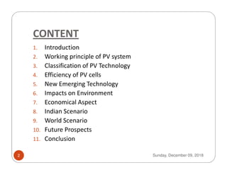 CONTENT
1. Introduction
2. Working principle of PV system
3. Classification of PV Technology
4. Efficiency of PV cells
5. New Emerging Technology5. New Emerging Technology
6. Impacts on Environment
7. Economical Aspect
8. Indian Scenario
9. World Scenario
10. Future Prospects
11. Conclusion
Sunday, December 09, 20182
 