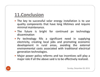 11.Conclusion
The key to successful solar energy installation is to use
quality components that have long lifetimes and require
minimal maintenance.
The future is bright for continued pv technology
dissemination
Pv technology fills a significant need in supplyingPv technology fills a significant need in supplying
electricity, creating local jobs and promoting economic
development in rural areas, avoiding the external
environmental costs associated with traditional electrical
generation technologies.
Major power policy reforms and tax incentives will play a
major role if all the above said is to be effectively realized.
Sunday, December 09, 201820
 