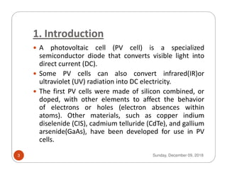 1. Introduction
A photovoltaic cell (PV cell) is a specialized
semiconductor diode that converts visible light into
direct current (DC).
Some PV cells can also convert infrared(IR)or
ultraviolet (UV) radiation into DC electricity.
The first PV cells were made of silicon combined, orThe first PV cells were made of silicon combined, or
doped, with other elements to affect the behavior
of electrons or holes (electron absences within
atoms). Other materials, such as copper indium
diselenide (CIS), cadmium telluride (CdTe), and gallium
arsenide(GaAs), have been developed for use in PV
cells.
Sunday, December 09, 20183
 