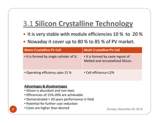3.1 Silicon Crystalline Technology
It is very stable with module efficiencies 10 % to 20 %
Nowaday it cover up to 80 % to 85 % of PV market.
Mono Crystalline PV Cell Multi Crystalline PV Cell
• It is formed by single cylinder of Si. • It is formed by caste ingnot of
Melted and recrystallised Silicon.Melted and recrystallised Silicon.
• Operating efficiency upto 15 % • Cell efficiency=12%
Advantages & disadvantages
• Silicon is abundant and non toxic
• Efficiencies of 15%-20% are achievable
• Demonstrated > 20 years performance in field
• Potential for further cost reduction
• Costs are higher than desired Sunday, December 09, 20186
 