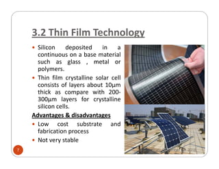 3.2 Thin Film Technology
Silicon deposited in a
continuous on a base material
such as glass , metal or
polymers.
Thin film crystalline solar cell
consists of layers about 10μmconsists of layers about 10μm
thick as compare with 200-
300μm layers for crystalline
silicon cells.
Advantages & disadvantages
Low cost substrate and
fabrication process
Not very stable
Sunday, December 09, 20187
 