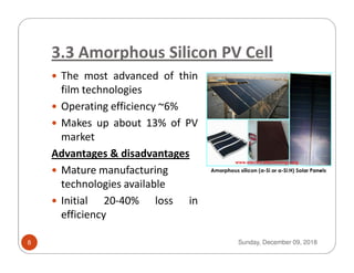 3.3 Amorphous Silicon PV Cell
The most advanced of thin
film technologies
Operating efficiency ~6%
Makes up about 13% of PV
marketmarket
Advantages & disadvantages
Mature manufacturing
technologies available
Initial 20-40% loss in
efficiency
Sunday, December 09, 20188
 