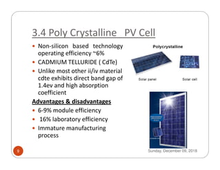 3.4 Poly Crystalline PV Cell
Non-silicon based technology
operating efficiency ~6%
CADMIUM TELLURIDE ( CdTe)
Unlike most other ii/iv material
cdte exhibits direct band gap of
1.4ev and high absorption1.4ev and high absorption
coefficient
Advantages & disadvantages
6-9% module efficiency
16% laboratory efficiency
Immature manufacturing
process
Sunday, December 09, 20189
 