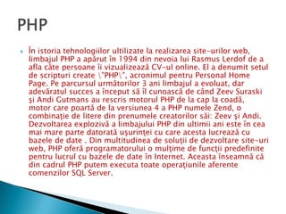 În istoria tehnologiilor ultilizate la realizarea site-urilor web, limbajul PHP a apărut în 1994 din nevoia lui Rasmus Lerdof de a afla câte persoane îi vizualizează CV-ul online. El a denumit setul de scripturi create \"PHP\", acronimul pentru Personal Home Page. Pe parcursul următorilor 3 ani limbajul a evoluat, dar adevăratul succes a început să îl cunoască de când Zeev Suraski şi Andi Gutmans au rescris motorul PHP de la cap la coadă, motor care poartă de la versiunea 4 a PHP numele Zend, o combinaţie de litere din prenumele creatorilor săi: Zeev şi Andi.Dezvoltarea explozivă a limbajului PHP din ultimii ani este în cea mai mare parte datorată uşurinţei cu care acesta lucrează cu bazele de date . Din multitudinea de soluţii de dezvoltare site-uri web, PHP oferă programatorului o mulţime de funcţii predefinite pentru lucrul cu bazele de date în Internet. Aceasta înseamnă că din cadrul PHP putem executa toate operaţiunile aferente comenzilor SQL Server.PHP