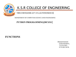 K.S.R COLLEGE OF ENGINEERING
TIRUCHENGODE-637 215.(AUTONOMOUS)
DEPARTMENT OF COMPUTER SCIENCE AND ENGINEERING
PYTHON PROGRAMMING[20CS311]
FUNCTIONS
PRESENTED BY
S.SOUNDARYA,
73152213091,
II YEAR/CSE/B.
 