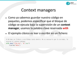 Context managers
⚫ Como ya sabemos guardar nuestro código en
paquetes, podemos especificar que el bloque de
código se ejecuta bajo la supervisión de un context
manager, usamos la palabra clave reservada with
⚫ El ejemplo clásico es leer o escribir en un fichero:
 