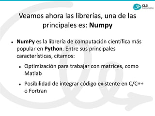 Veamos ahora las librerías, una de las
principales es: Numpy
⚫ NumPy es la librería de computación científica más
popular en Python. Entre sus principales
características, citamos:
⚫ Optimización para trabajar con matrices, como
Matlab
⚫ Posibilidad de integrar código existente en C/C++
o Fortran
 