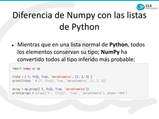 Diferencia de Numpy con las listas
de Python
⚫ Mientras que en una lista normal de Python, todos
los elementos conservan su tipo; NumPy ha
convertido todos al tipo inferido más probable:
string:
 