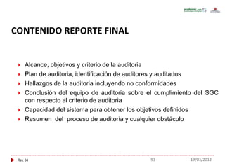 Rev. 04
 Alcance, objetivos y criterio de la auditoria
 Plan de auditoria, identificación de auditores y auditados
 Hallazgos de la auditoria incluyendo no conformidades
 Conclusión del equipo de auditoria sobre el cumplimiento del SGC
con respecto al criterio de auditoria
 Capacidad del sistema para obtener los objetivos definidos
 Resumen del proceso de auditoria y cualquier obstáculo
CONTENIDO REPORTE FINAL
93 19/03/2012
 