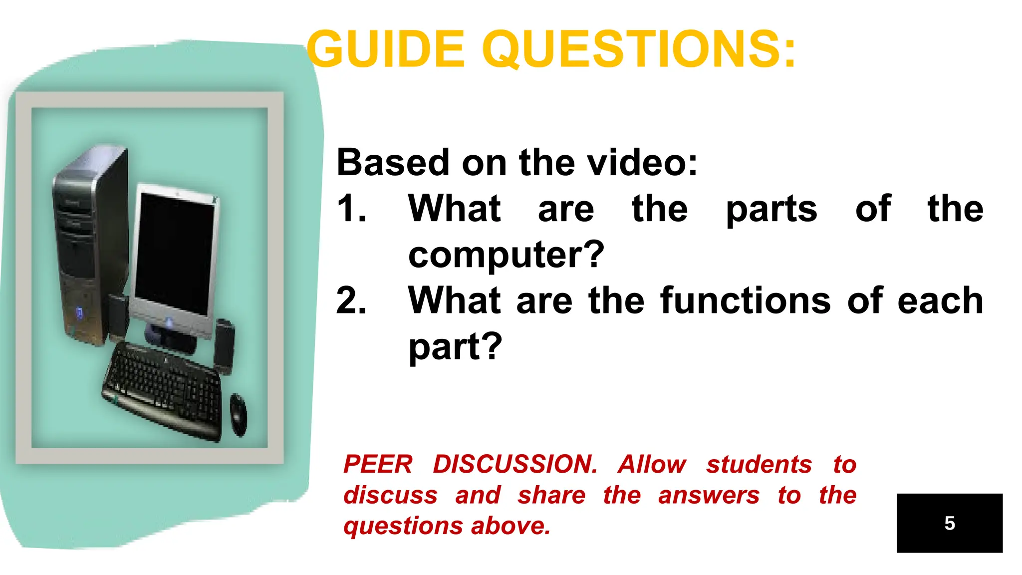 Based on the video:
1. What are the parts of the
computer?
2. What are the functions of each
part?
GUIDE QUESTIONS:
PEER DISCUSSION. Allow students to
discuss and share the answers to the
questions above.
 