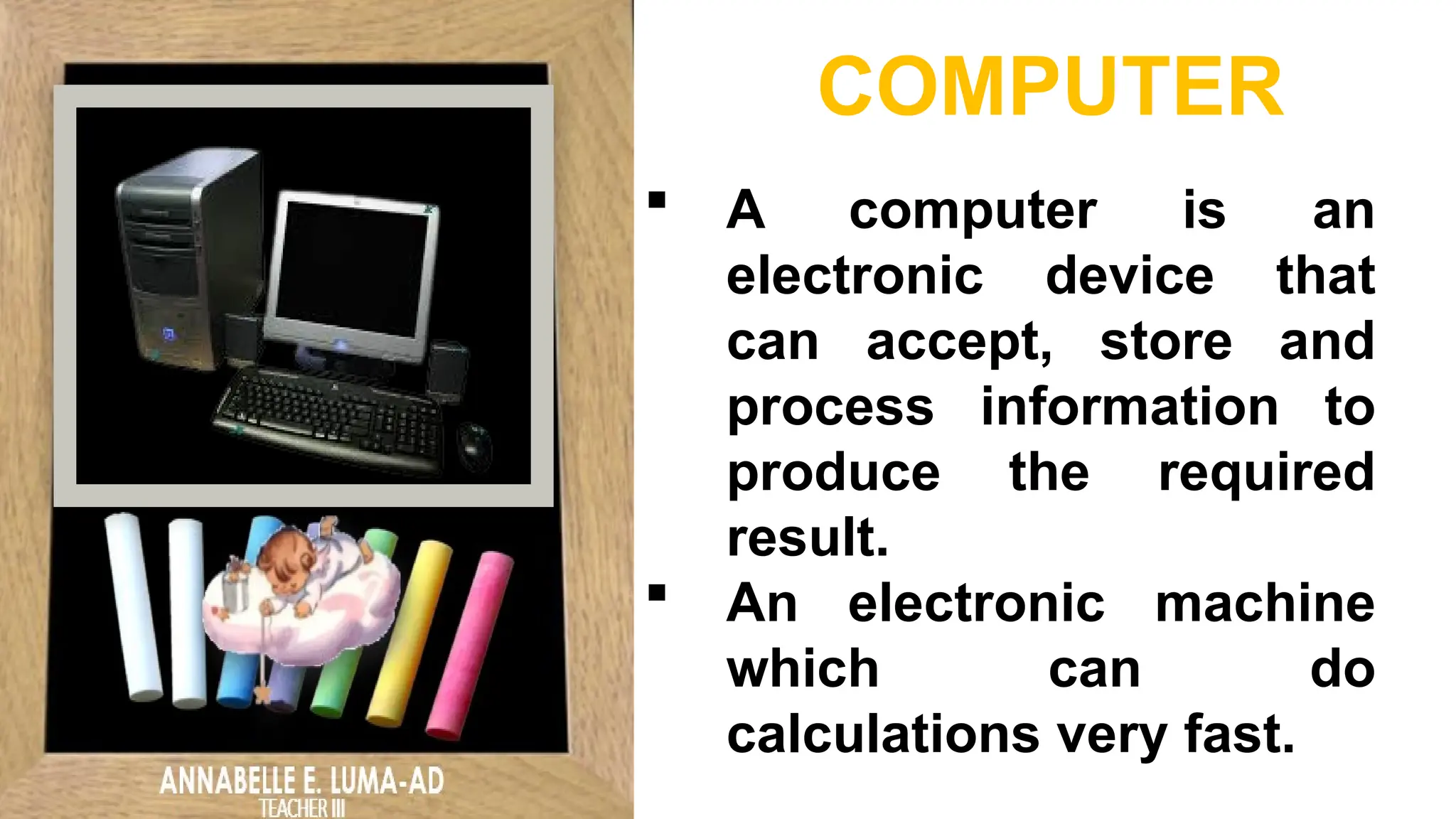  A computer is an
electronic device that
can accept, store and
process information to
produce the required
result.
 An electronic machine
which can do
calculations very fast.
COMPUTER
 
