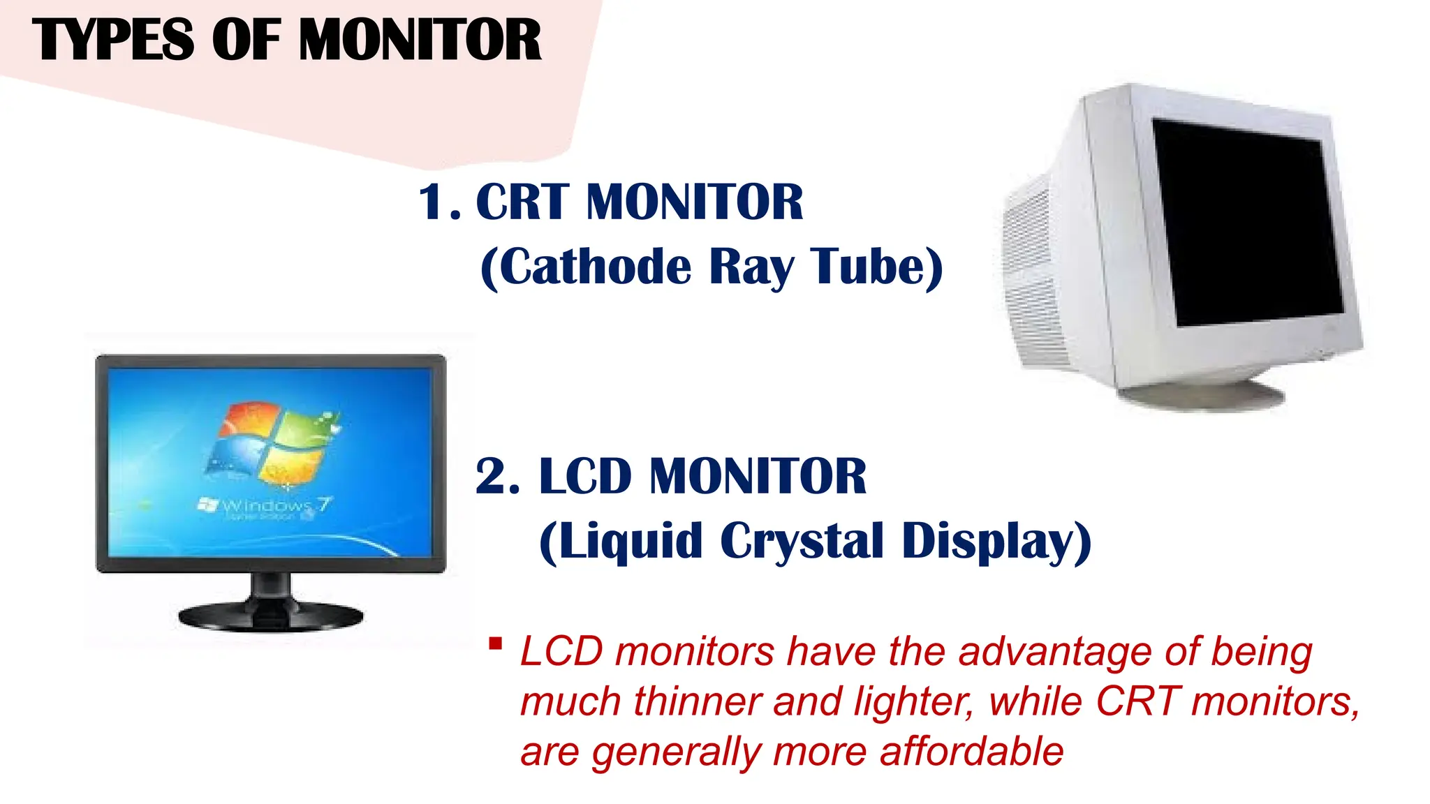 TYPES OF MONITOR
 LCD monitors have the advantage of being
much thinner and lighter, while CRT monitors,
are generally more affordable
1. CRT MONITOR
(Cathode Ray Tube)
2. LCD MONITOR
(Liquid Crystal Display)
 