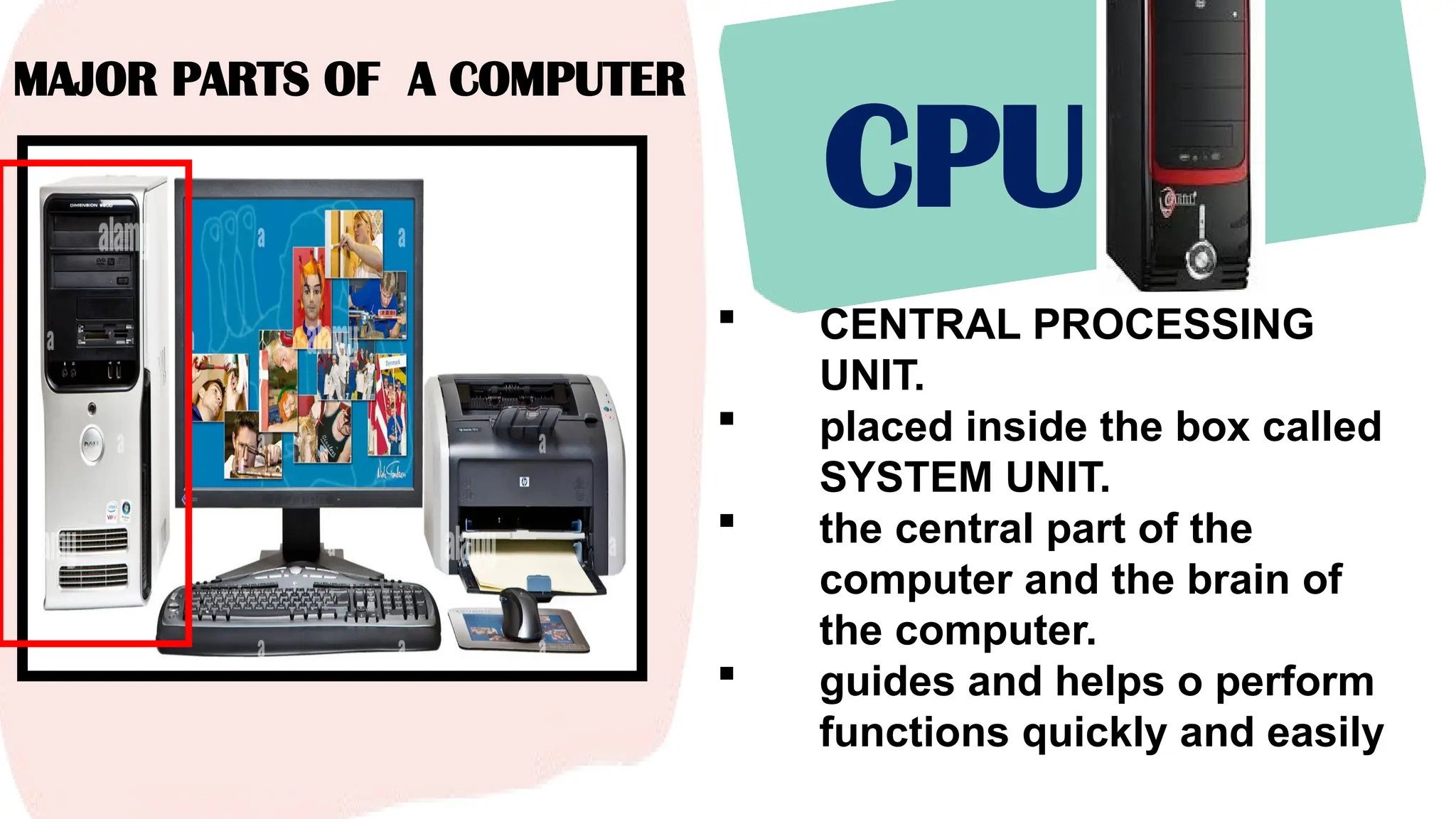 MAJOR PARTS OF A COMPUTER
CPU
 CENTRAL PROCESSING
UNIT.
 placed inside the box called
SYSTEM UNIT.
 the central part of the
computer and the brain of
the computer.
 guides and helps o perform
functions quickly and easily
 