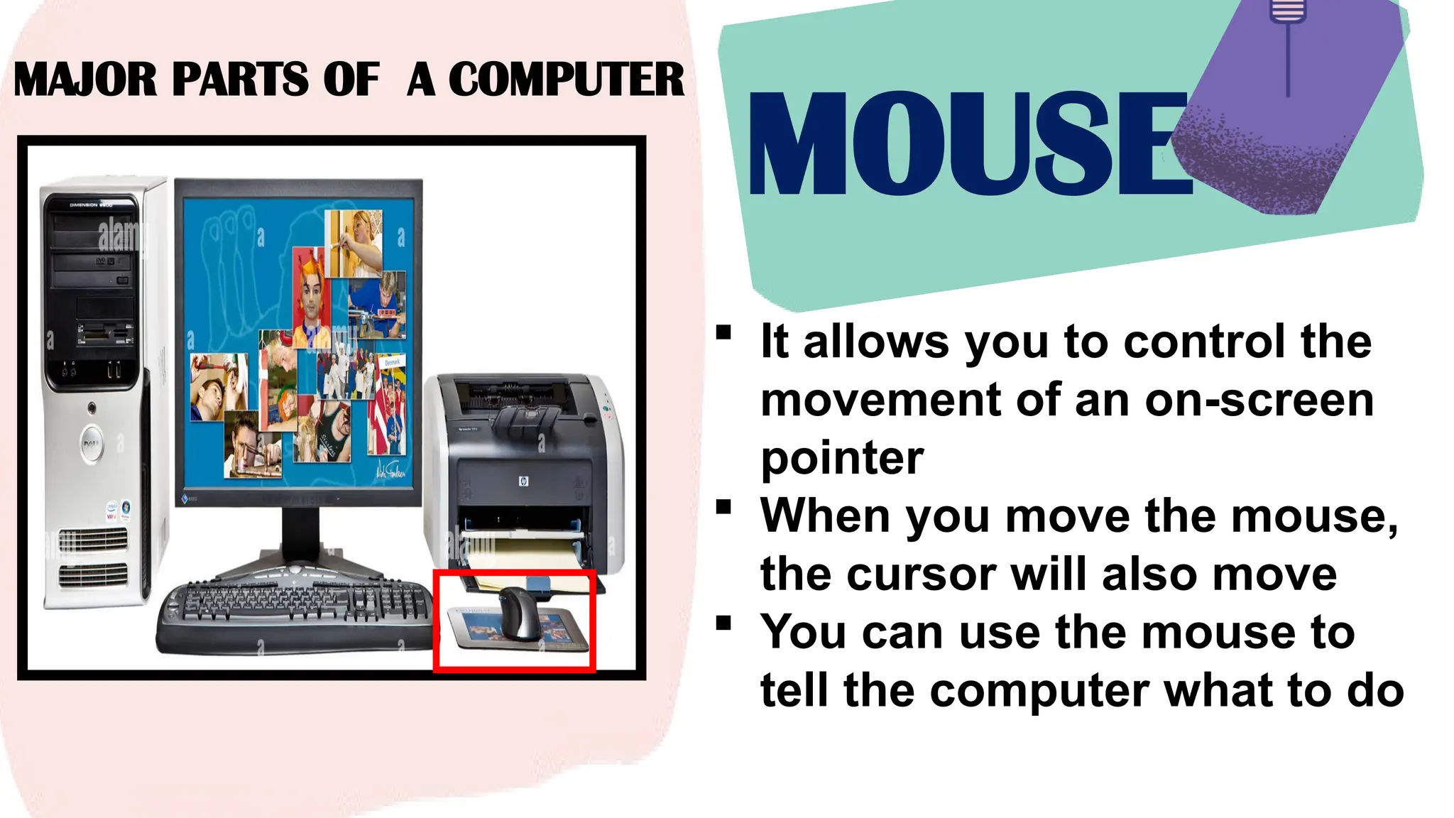 MAJOR PARTS OF A COMPUTER
MOUSE
 It allows you to control the
movement of an on-screen
pointer
 When you move the mouse,
the cursor will also move
 You can use the mouse to
tell the computer what to do
 
