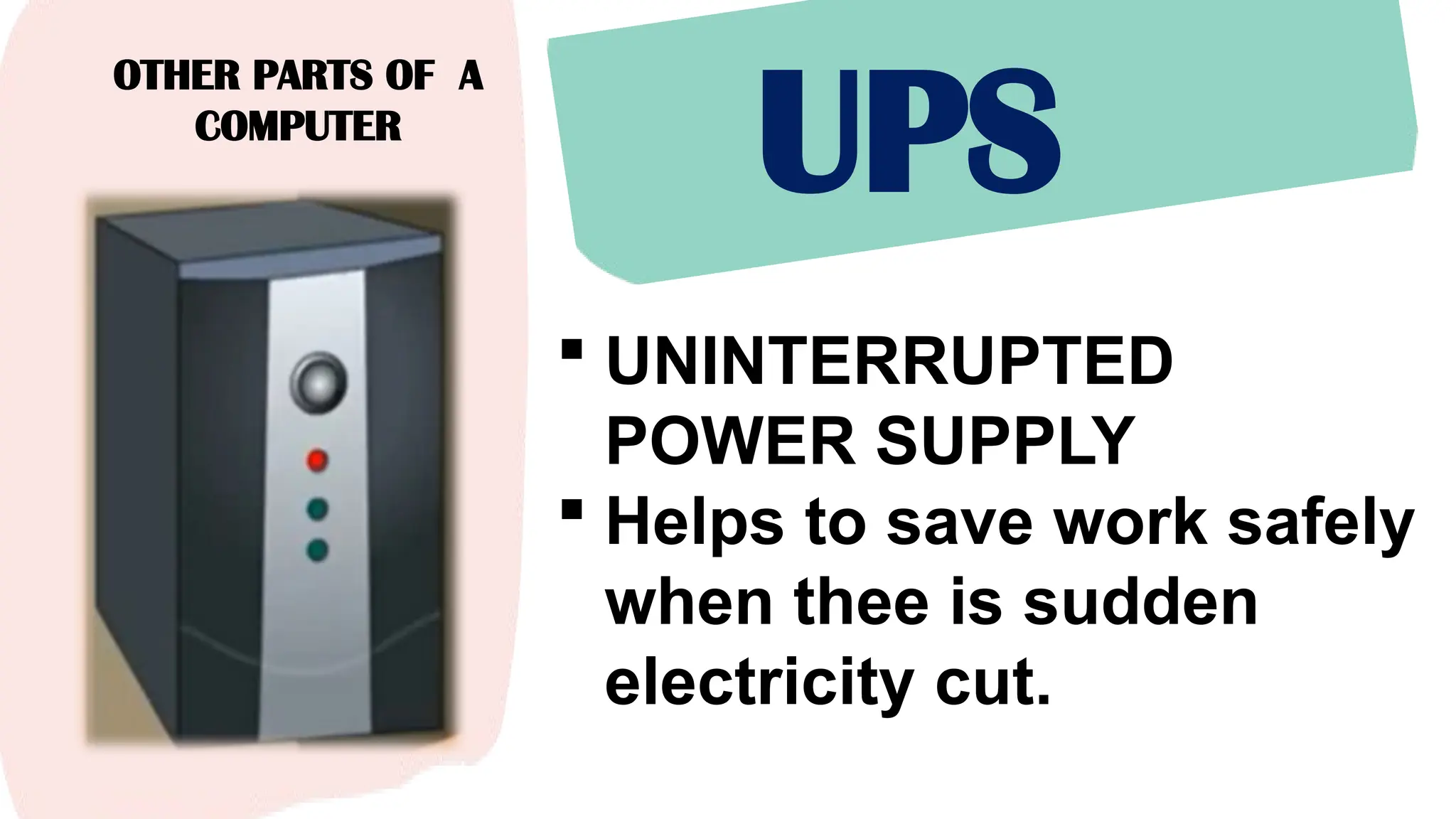 OTHER PARTS OF A
COMPUTER
UPS
 UNINTERRUPTED
POWER SUPPLY
 Helps to save work safely
when thee is sudden
electricity cut.
 