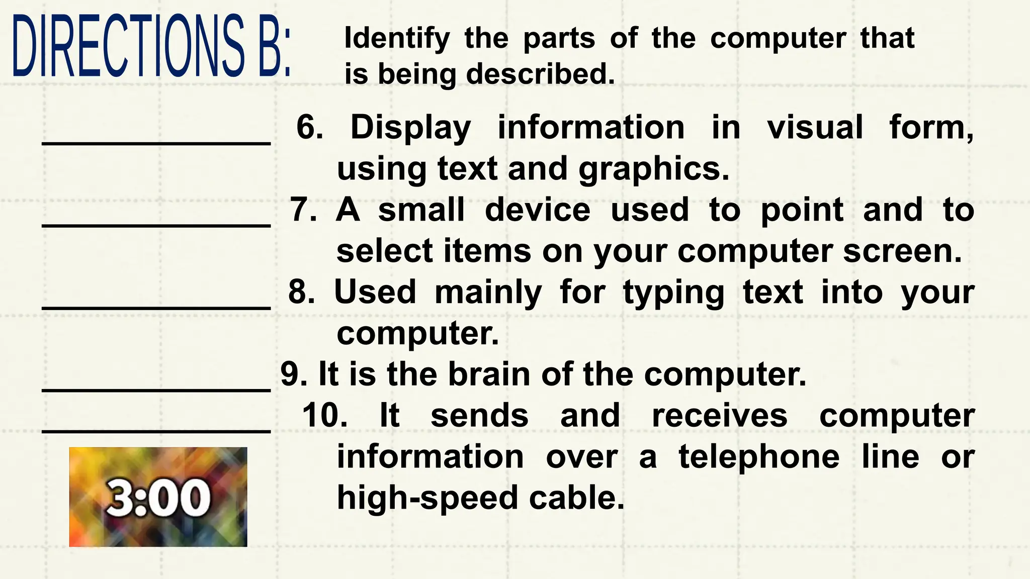 Identify the parts of the computer that
is being described.
____________ 6. Display information in visual form,
using text and graphics.
____________ 7. A small device used to point and to
select items on your computer screen.
____________ 8. Used mainly for typing text into your
computer.
____________ 9. It is the brain of the computer.
____________ 10. It sends and receives computer
information over a telephone line or
high-speed cable.
 