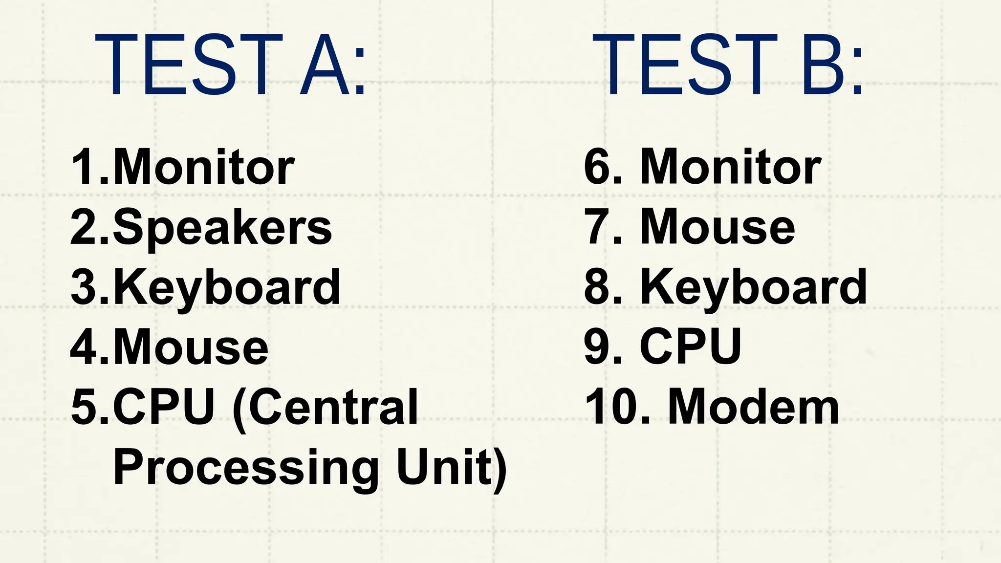 1.Monitor
2.Speakers
3.Keyboard
4.Mouse
5.CPU (Central
Processing Unit)
6. Monitor
7. Mouse
8. Keyboard
9. CPU
10. Modem
 