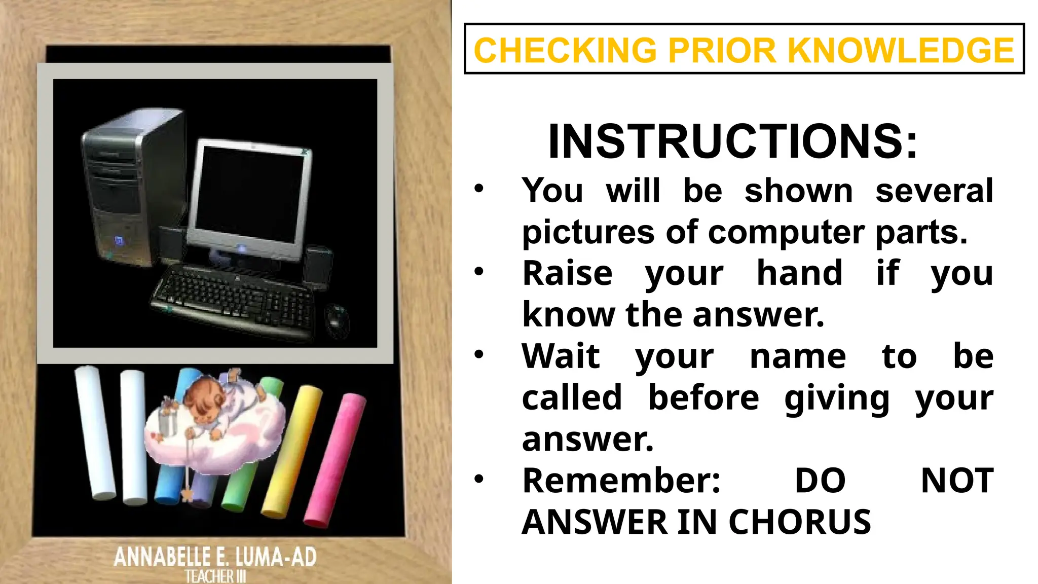 CHECKING PRIOR KNOWLEDGE
INSTRUCTIONS:
• You will be shown several
pictures of computer parts.
• Raise your hand if you
know the answer.
• Wait your name to be
called before giving your
answer.
• Remember: DO NOT
ANSWER IN CHORUS
 
