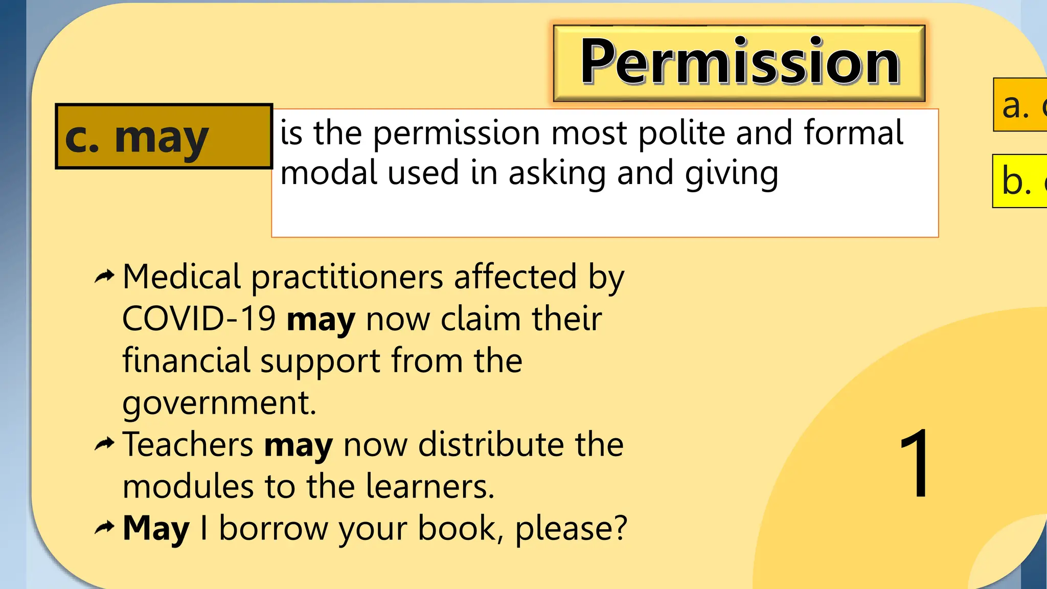 1
is the permission most polite and formal
modal used in asking and giving
c. may
a. c
Medical practitioners affected by
COVID-19 may now claim their
financial support from the
government.
Teachers may now distribute the
modules to the learners.
May I borrow your book, please?
b. c
 