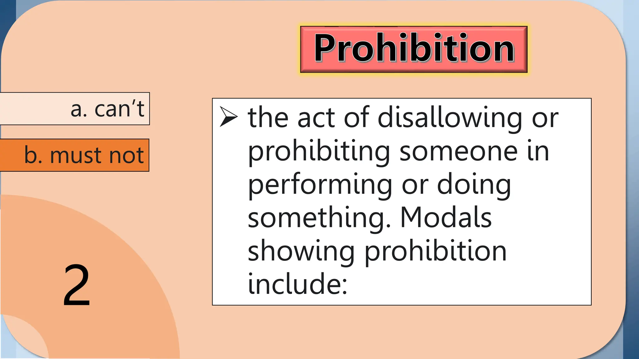 Prohibition
the act of disallowing or
prohibiting someone in
performing or doing
something. Modals
showing prohibition
include can't and must
not/ mustn't.
2
 the act of disallowing or
prohibiting someone in
performing or doing
something. Modals
showing prohibition
include:
a. can’t
b. must not
 