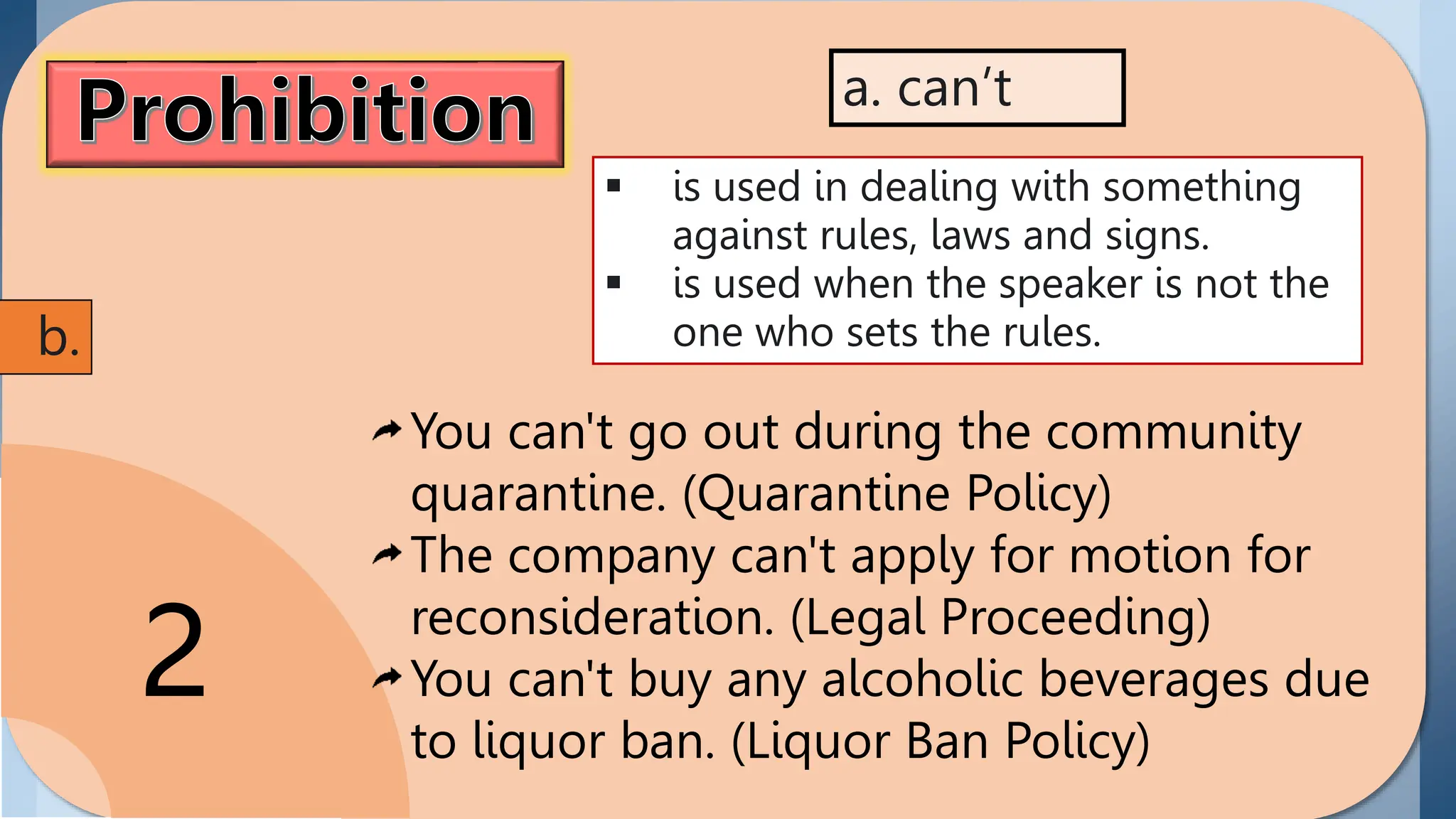 Prohibition
the act of disallowing or
prohibiting someone in
performing or doing
something. Modals
showing prohibition
include can't and must
not/ mustn't.
2
 is used in dealing with something
against rules, laws and signs.
 is used when the speaker is not the
one who sets the rules.
a. can’t
b.
You can't go out during the community
quarantine. (Quarantine Policy)
The company can't apply for motion for
reconsideration. (Legal Proceeding)
You can't buy any alcoholic beverages due
to liquor ban. (Liquor Ban Policy)
 