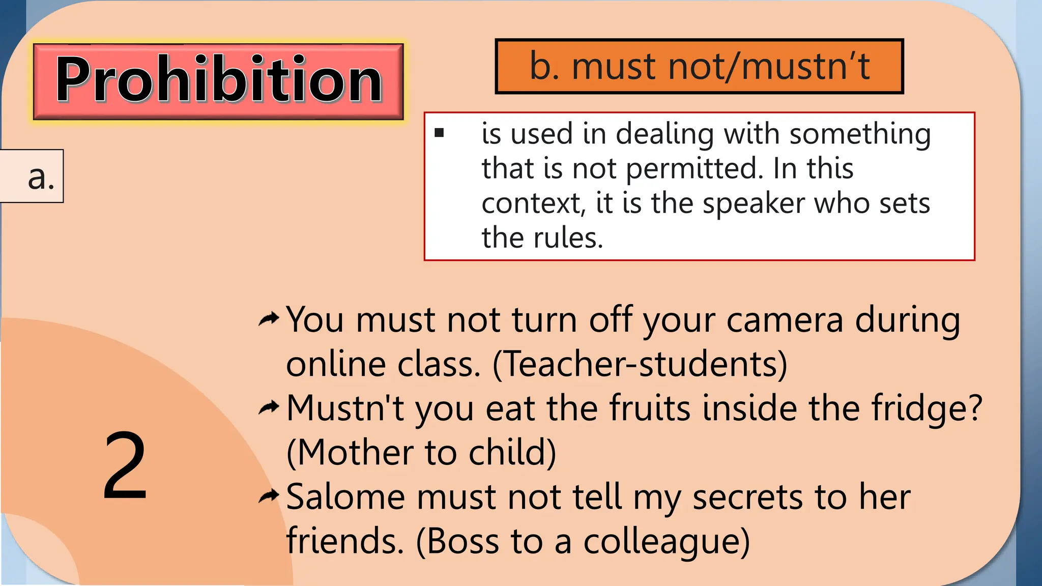 Prohibition
the act of disallowing or
prohibiting someone in
performing or doing
something. Modals
showing prohibition
include can't and must
not/ mustn't.
2
 is used in dealing with something
that is not permitted. In this
context, it is the speaker who sets
the rules.
b. must not/mustn’t
a.
You must not turn off your camera during
online class. (Teacher-students)
Mustn't you eat the fruits inside the fridge?
(Mother to child)
Salome must not tell my secrets to her
friends. (Boss to a colleague)
 