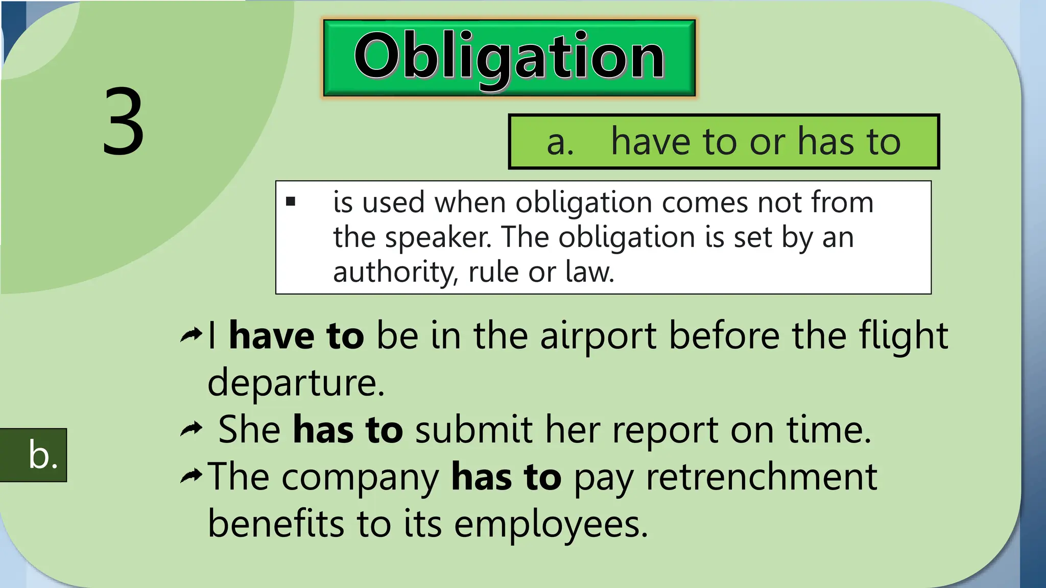 Obligation
expresses
commitment or duty.
Modals used in
expressing obligation
include have to (has
to) and must,
3
 is used when obligation comes not from
the speaker. The obligation is set by an
authority, rule or law.
a. have to or has to
I have to be in the airport before the flight
departure.
She has to submit her report on time.
The company has to pay retrenchment
benefits to its employees.
b.
 