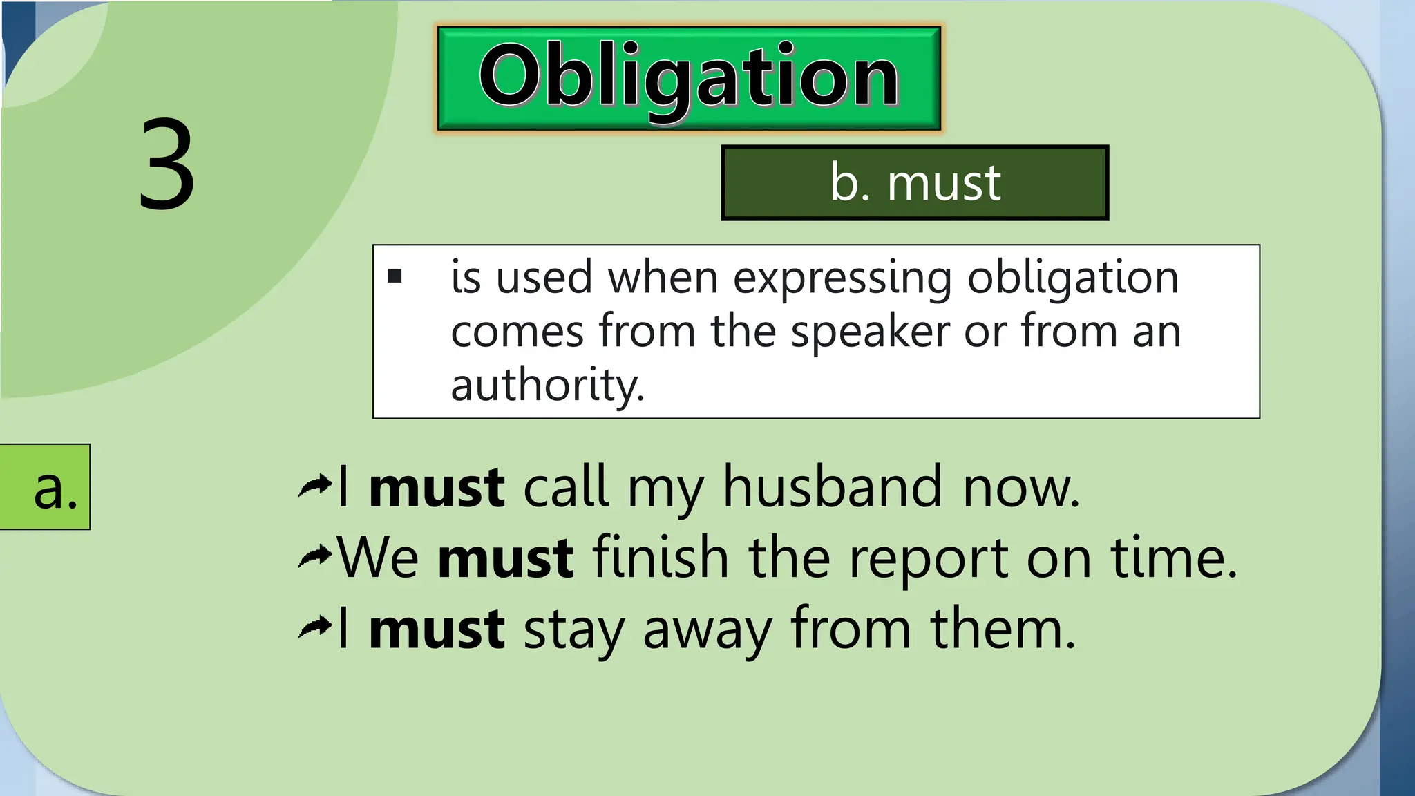 Obligation
expresses
commitment or duty.
Modals used in
expressing obligation
include have to (has
to) and must,
3
 is used when expressing obligation
comes from the speaker or from an
authority.
a.
b. must
I must call my husband now.
We must finish the report on time.
I must stay away from them.
 