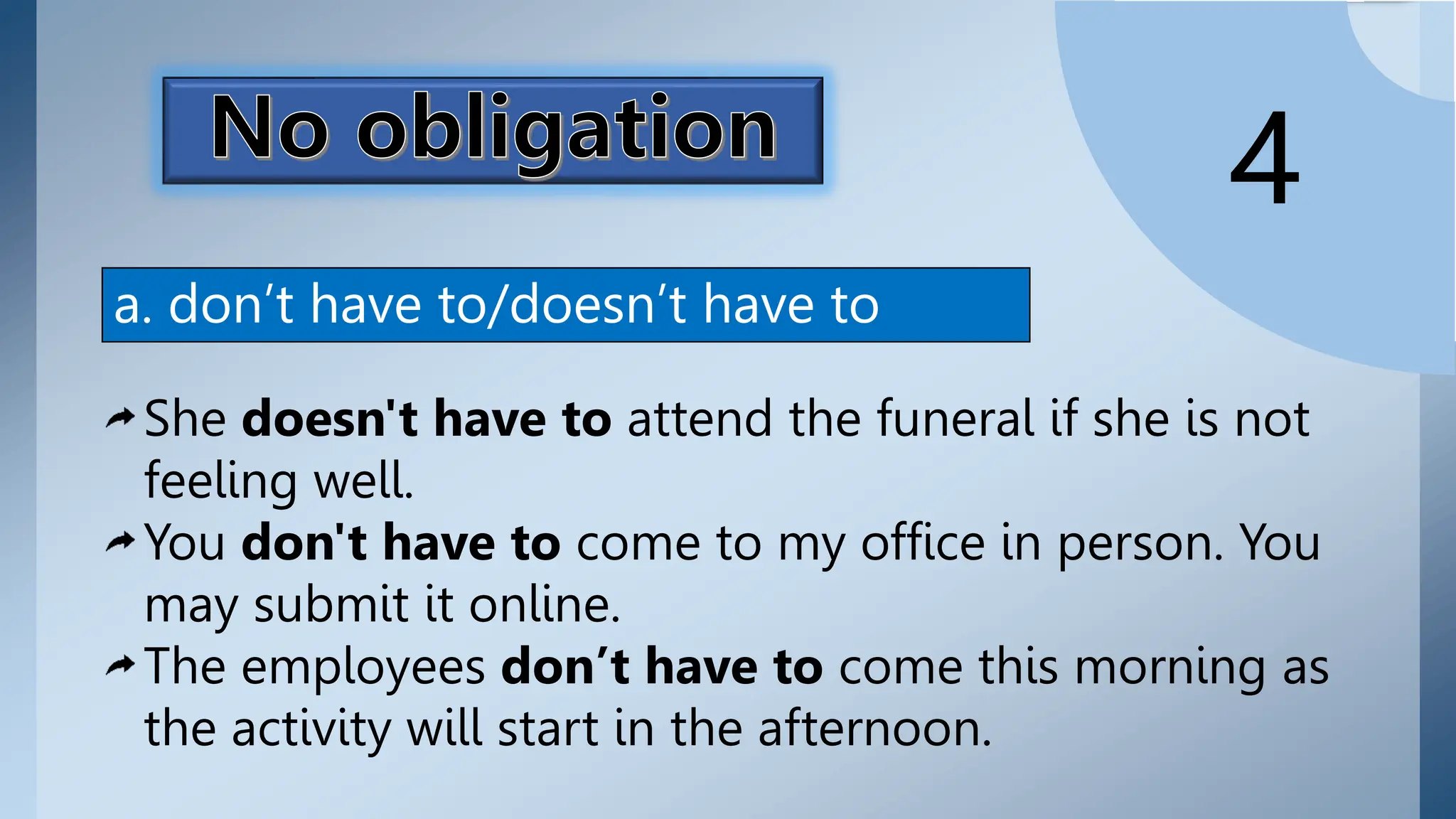 expresses the absence of
commitment or duty as
one may do it or not.
Don't (doesn't) have to is
used to express no
obligation.
4
a. don’t have to/doesn’t have to
She doesn't have to attend the funeral if she is not
feeling well.
You don't have to come to my office in person. You
may submit it online.
The employees don’t have to come this morning as
the activity will start in the afternoon.
 
