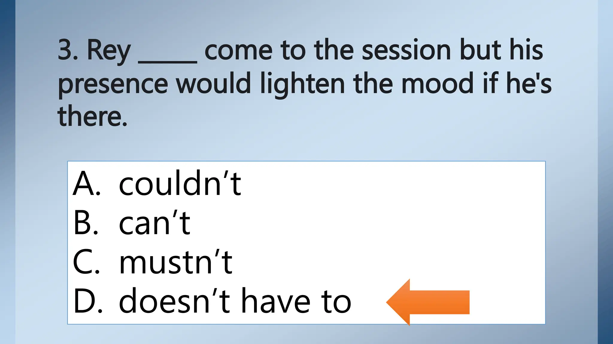 3. Rey _____ come to the session but his
presence would lighten the mood if he's
there.
A. couldn’t
B. can’t
C. mustn’t
D. doesn’t have to
 
