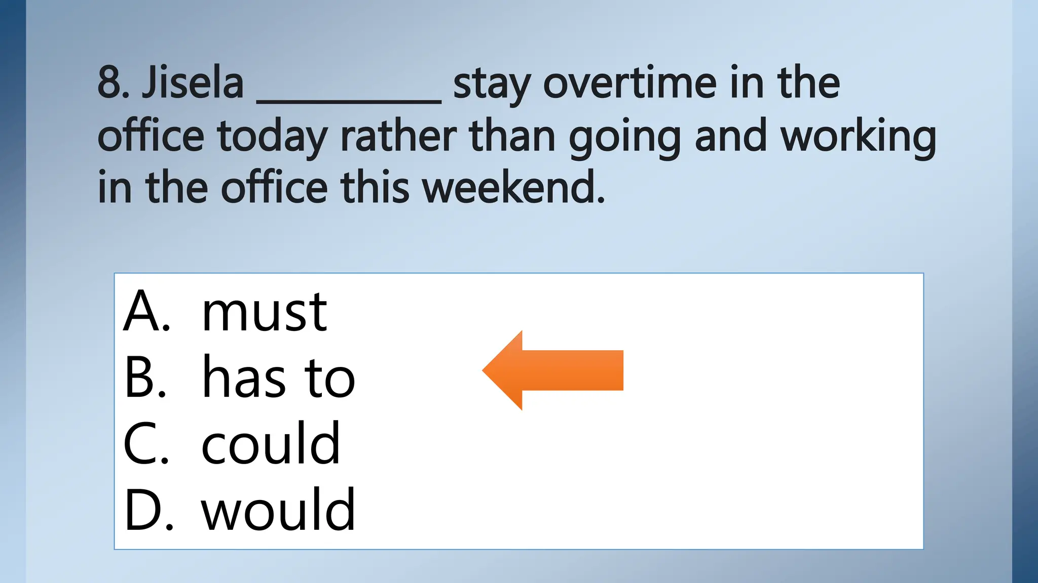 8. Jisela __________ stay overtime in the
office today rather than going and working
in the office this weekend.
A. must
B. has to
C. could
D. would
 