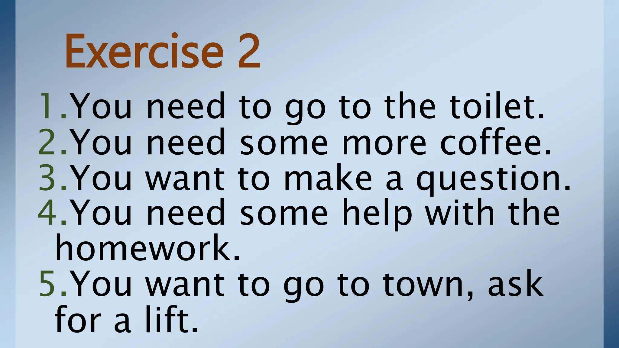 Exercise 2
1.You need to go to the toilet.
2.You need some more coffee.
3.You want to make a question.
4.You need some help with the
homework.
5.You want to go to town, ask
for a lift.
 