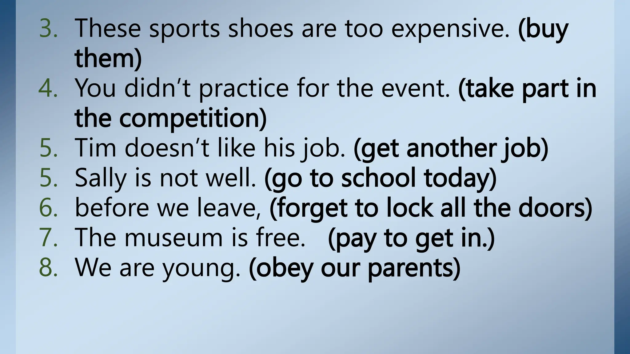 3. These sports shoes are too expensive. (buy
them)
4. You didn’t practice for the event. (take part in
the competition)
5. Tim doesn’t like his job. (get another job)
5. Sally is not well. (go to school today)
6. before we leave, (forget to lock all the doors)
7. The museum is free. (pay to get in.)
8. We are young. (obey our parents)
 