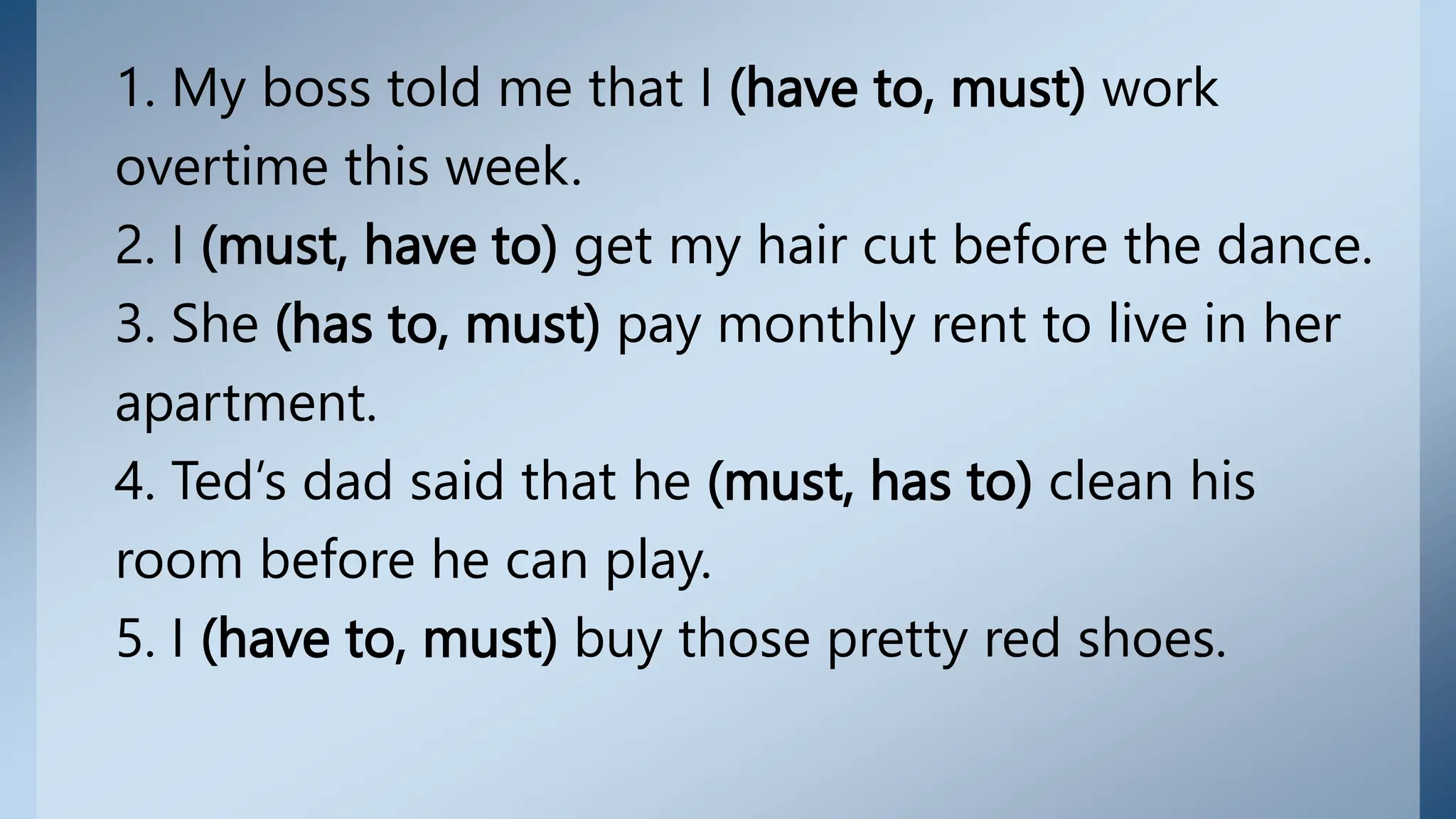 1. My boss told me that I (have to, must) work
overtime this week.
2. I (must, have to) get my hair cut before the dance.
3. She (has to, must) pay monthly rent to live in her
apartment.
4. Ted’s dad said that he (must, has to) clean his
room before he can play.
5. I (have to, must) buy those pretty red shoes.
 