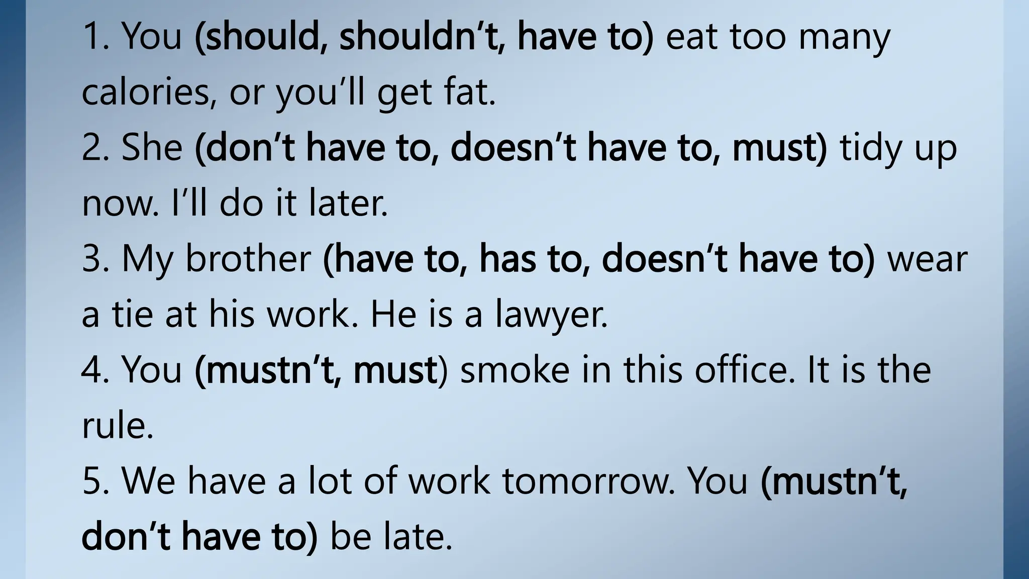 1. You (should, shouldn’t, have to) eat too many
calories, or you’ll get fat.
2. She (don’t have to, doesn’t have to, must) tidy up
now. I’ll do it later.
3. My brother (have to, has to, doesn’t have to) wear
a tie at his work. He is a lawyer.
4. You (mustn’t, must) smoke in this office. It is the
rule.
5. We have a lot of work tomorrow. You (mustn’t,
don’t have to) be late.
 