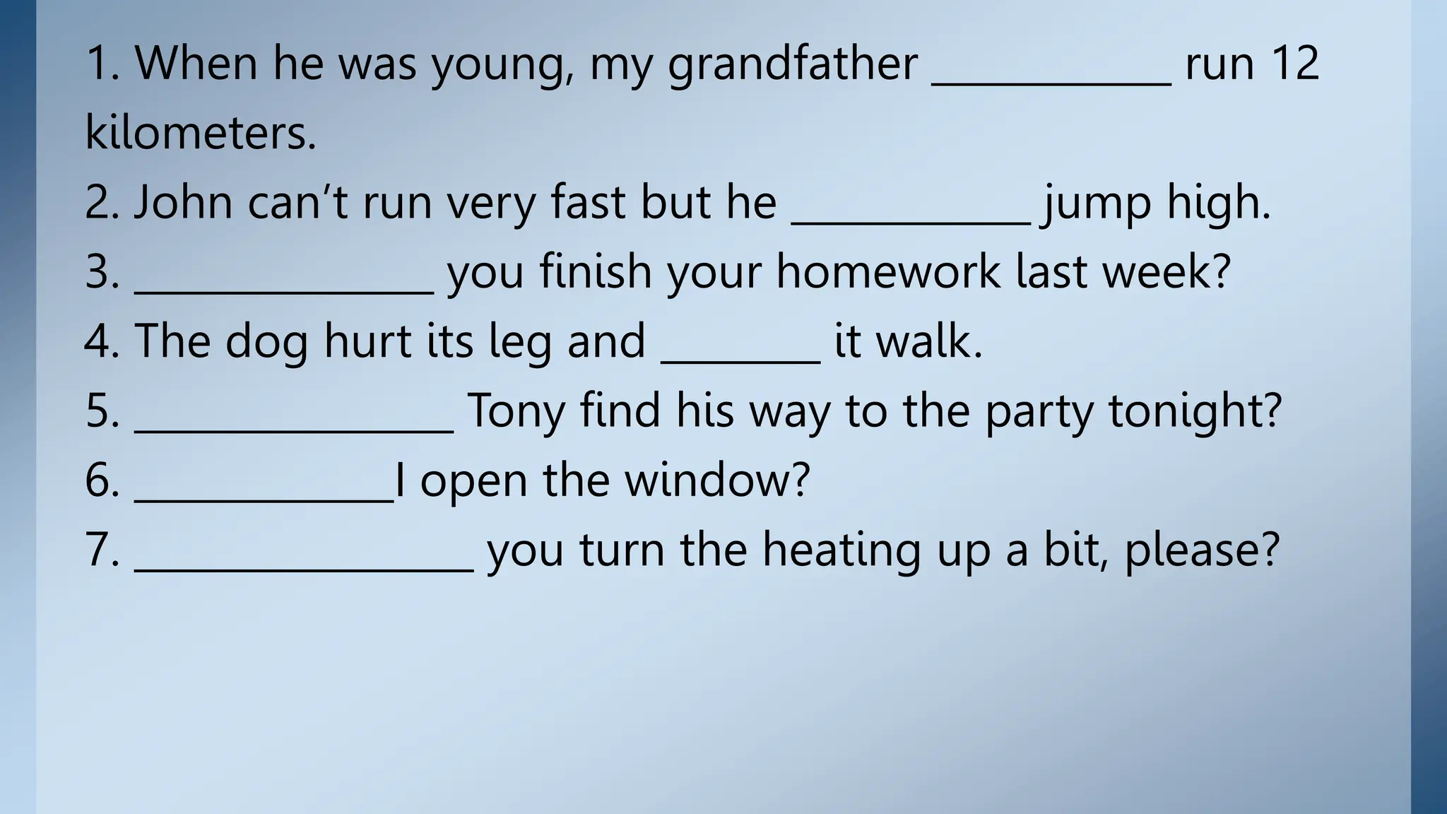 1. When he was young, my grandfather ____________ run 12
kilometers.
2. John can’t run very fast but he ____________ jump high.
3. _______________ you finish your homework last week?
4. The dog hurt its leg and ________ it walk.
5. ________________ Tony find his way to the party tonight?
6. _____________I open the window?
7. _________________ you turn the heating up a bit, please?
 
